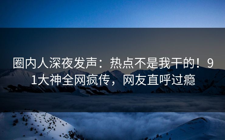 圈内人深夜发声：热点不是我干的！91大神全网疯传，网友直呼过瘾