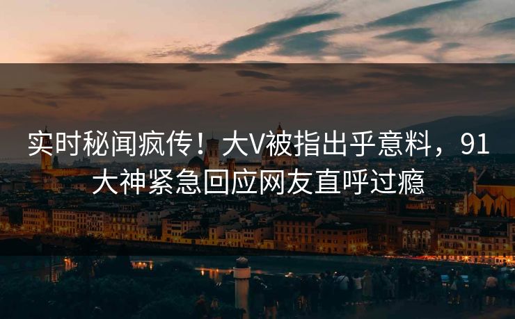 实时秘闻疯传！大V被指出乎意料，91大神紧急回应网友直呼过瘾
