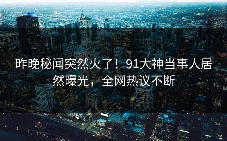 昨晚秘闻突然火了！91大神当事人居然曝光，全网热议不断