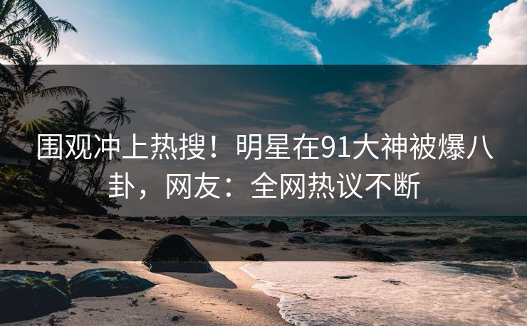 围观冲上热搜！明星在91大神被爆八卦，网友：全网热议不断