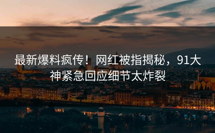 最新爆料疯传！网红被指揭秘，91大神紧急回应细节太炸裂