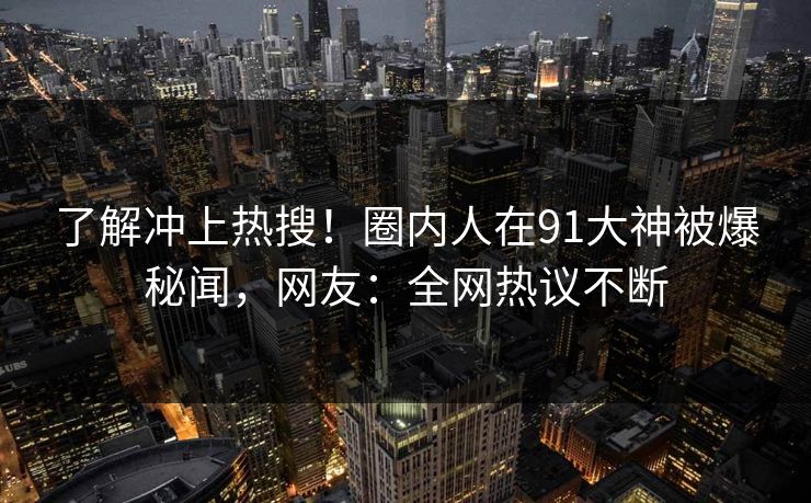 了解冲上热搜！圈内人在91大神被爆秘闻，网友：全网热议不断