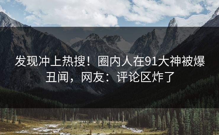 发现冲上热搜！圈内人在91大神被爆丑闻，网友：评论区炸了