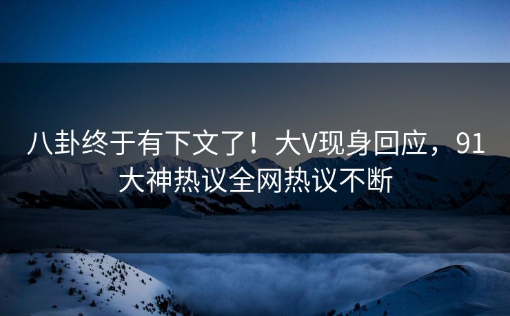 八卦终于有下文了！大V现身回应，91大神热议全网热议不断