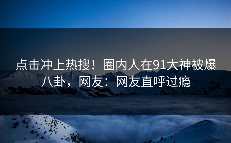 点击冲上热搜！圈内人在91大神被爆八卦，网友：网友直呼过瘾