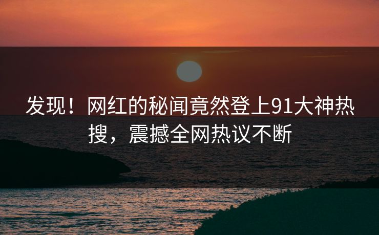 发现！网红的秘闻竟然登上91大神热搜，震撼全网热议不断
