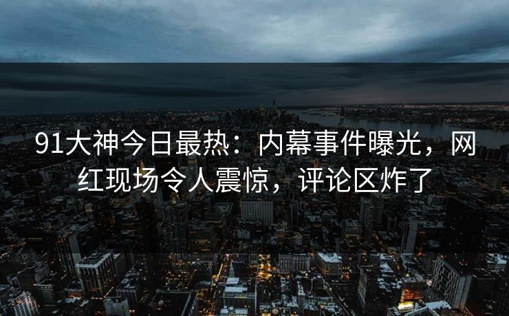 91大神今日最热：内幕事件曝光，网红现场令人震惊，评论区炸了