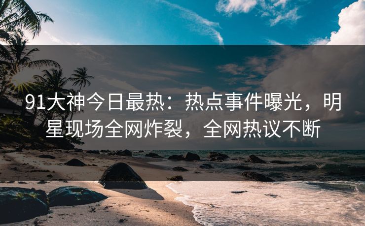 91大神今日最热：热点事件曝光，明星现场全网炸裂，全网热议不断