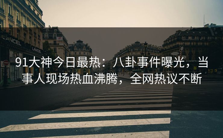 91大神今日最热：八卦事件曝光，当事人现场热血沸腾，全网热议不断