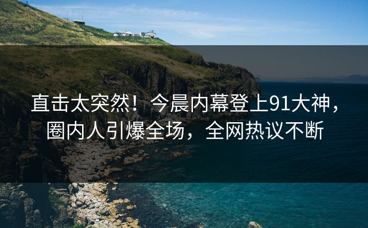 直击太突然！今晨内幕登上91大神，圈内人引爆全场，全网热议不断