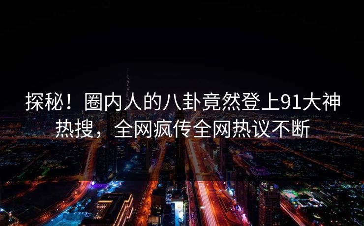 探秘！圈内人的八卦竟然登上91大神热搜，全网疯传全网热议不断