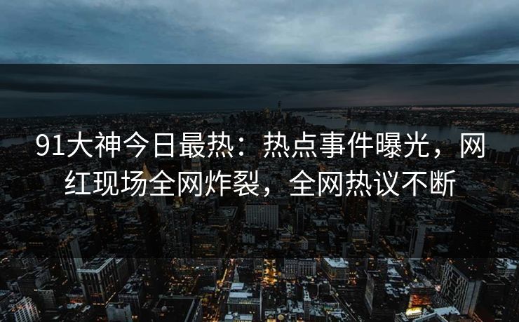 91大神今日最热：热点事件曝光，网红现场全网炸裂，全网热议不断