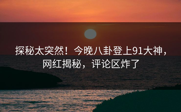 探秘太突然！今晚八卦登上91大神，网红揭秘，评论区炸了