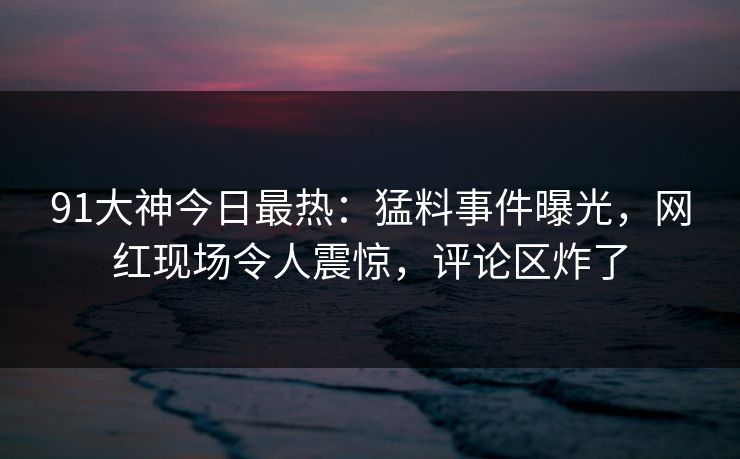 91大神今日最热：猛料事件曝光，网红现场令人震惊，评论区炸了