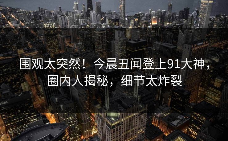 围观太突然！今晨丑闻登上91大神，圈内人揭秘，细节太炸裂