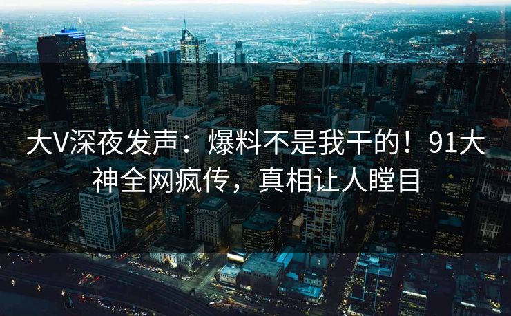 大V深夜发声：爆料不是我干的！91大神全网疯传，真相让人瞠目