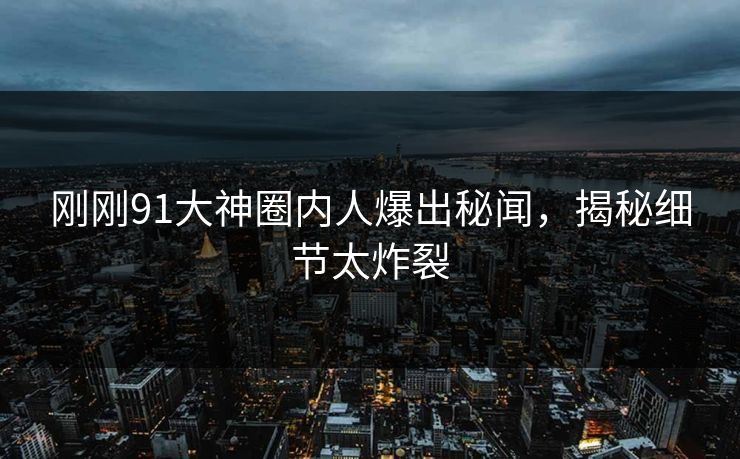 刚刚91大神圈内人爆出秘闻，揭秘细节太炸裂