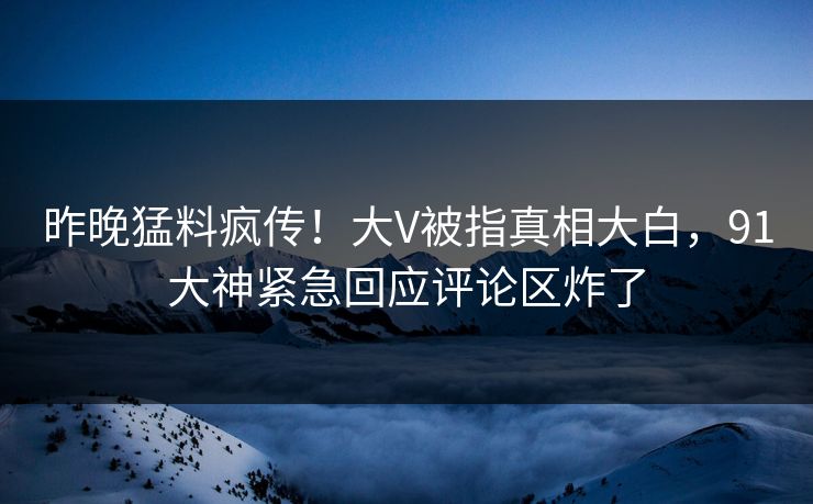 昨晚猛料疯传！大V被指真相大白，91大神紧急回应评论区炸了