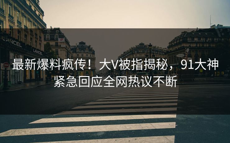 最新爆料疯传！大V被指揭秘，91大神紧急回应全网热议不断