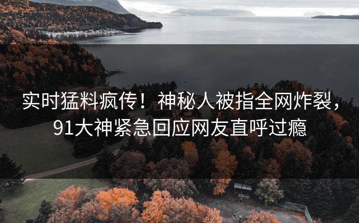 实时猛料疯传！神秘人被指全网炸裂，91大神紧急回应网友直呼过瘾