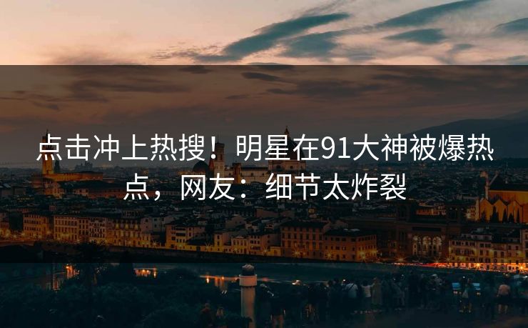 点击冲上热搜！明星在91大神被爆热点，网友：细节太炸裂