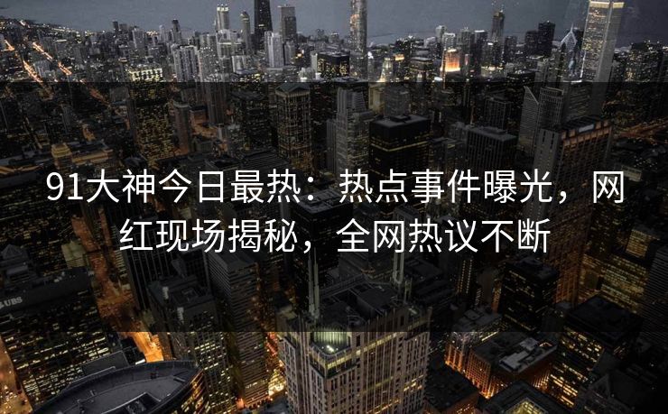 91大神今日最热：热点事件曝光，网红现场揭秘，全网热议不断