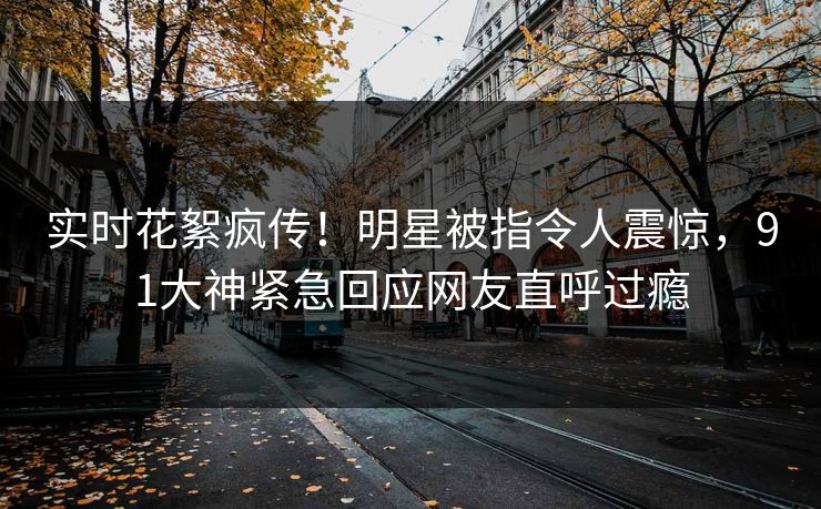实时花絮疯传！明星被指令人震惊，91大神紧急回应网友直呼过瘾