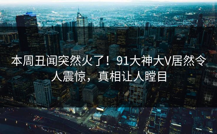 本周丑闻突然火了！91大神大V居然令人震惊，真相让人瞠目