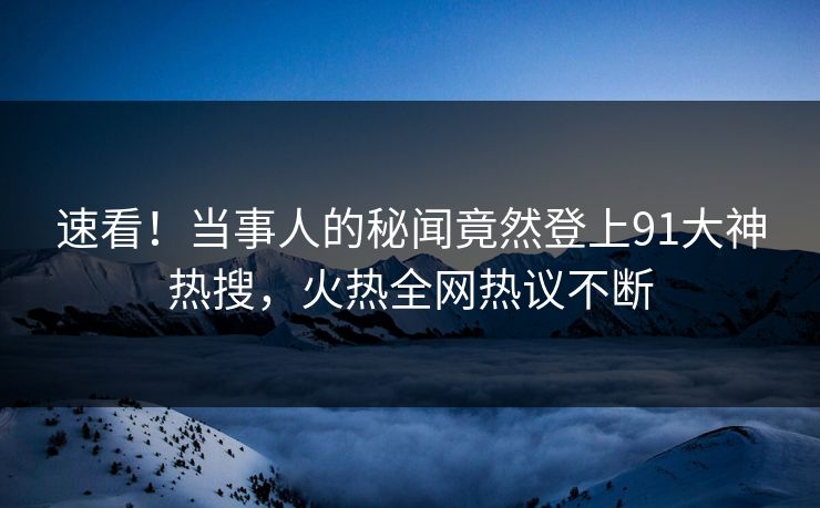 速看！当事人的秘闻竟然登上91大神热搜，火热全网热议不断