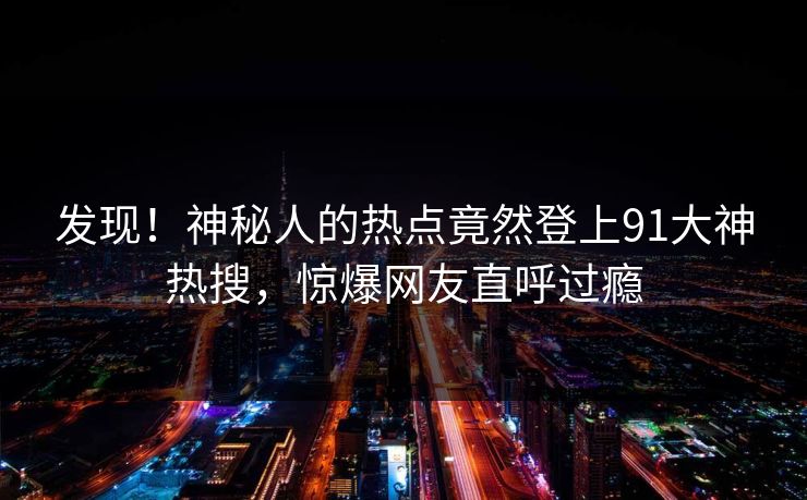 发现！神秘人的热点竟然登上91大神热搜，惊爆网友直呼过瘾