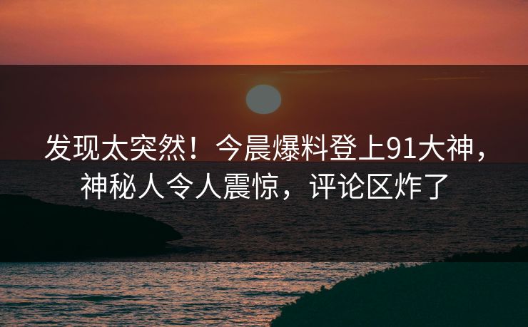 发现太突然！今晨爆料登上91大神，神秘人令人震惊，评论区炸了