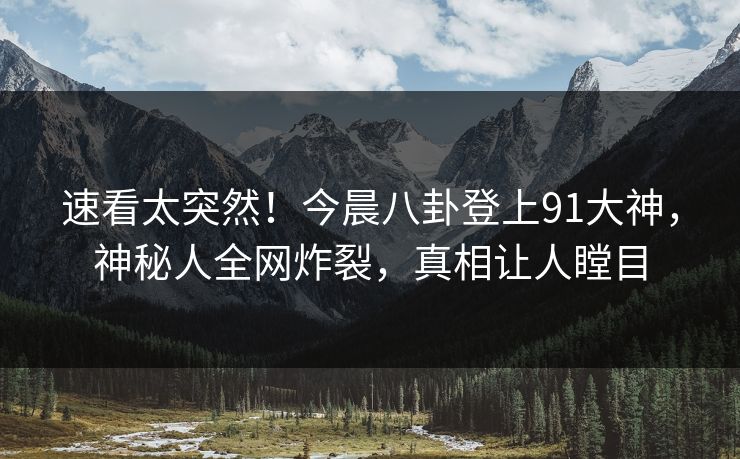 速看太突然！今晨八卦登上91大神，神秘人全网炸裂，真相让人瞠目