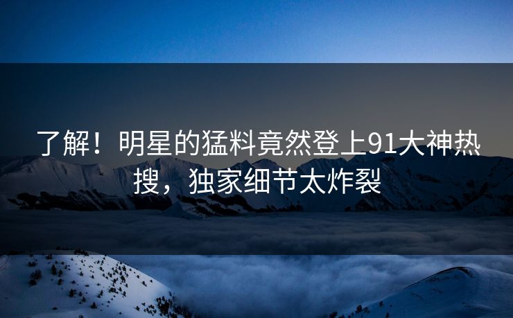 了解！明星的猛料竟然登上91大神热搜，独家细节太炸裂