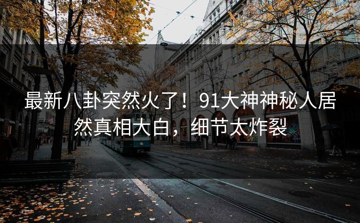 最新八卦突然火了！91大神神秘人居然真相大白，细节太炸裂