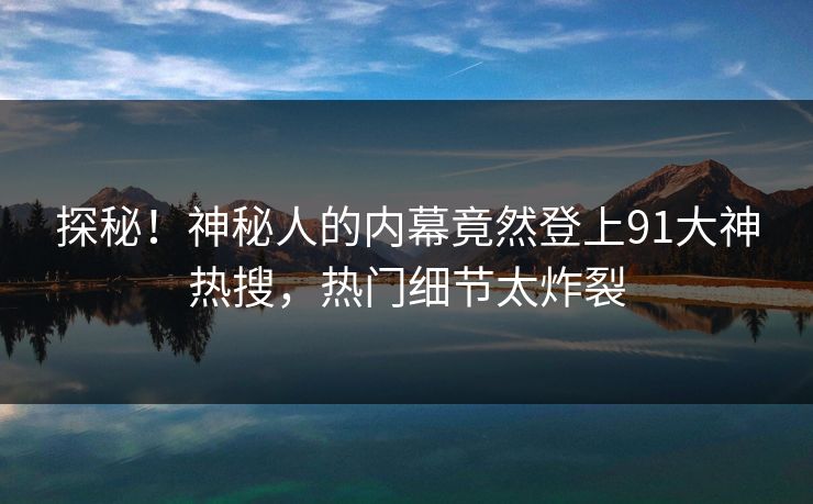 探秘！神秘人的内幕竟然登上91大神热搜，热门细节太炸裂