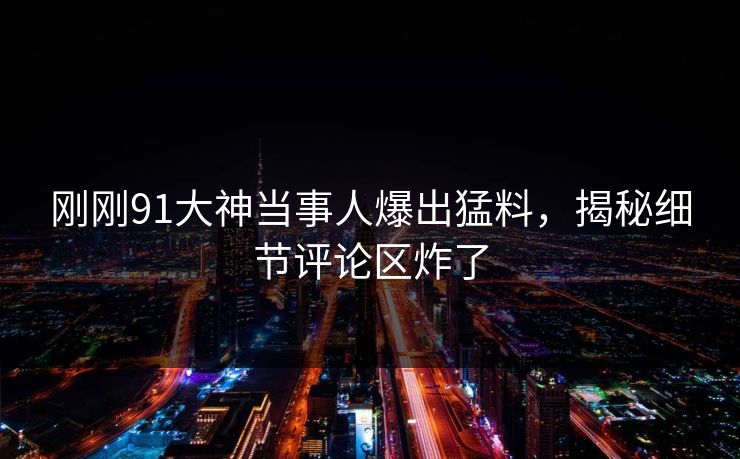 刚刚91大神当事人爆出猛料，揭秘细节评论区炸了