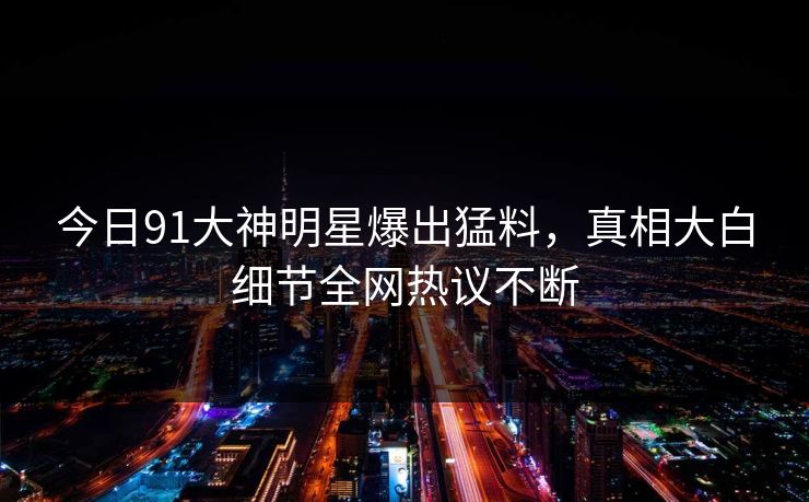 今日91大神明星爆出猛料，真相大白细节全网热议不断