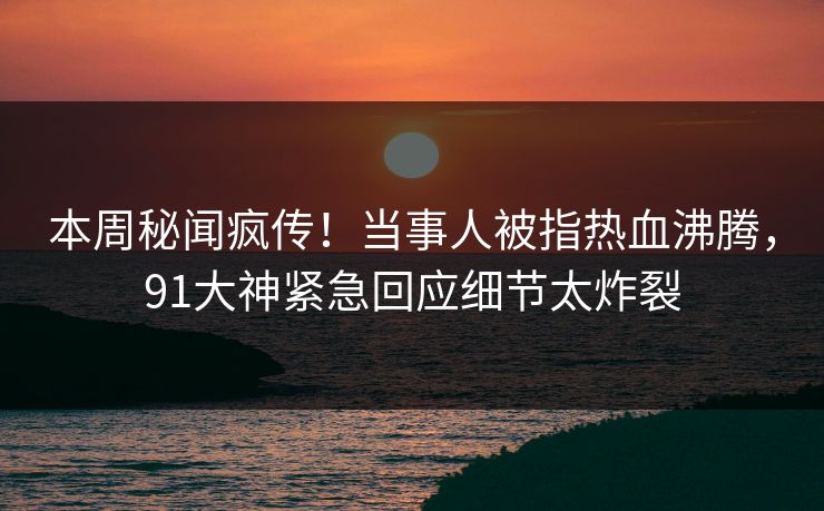 本周秘闻疯传！当事人被指热血沸腾，91大神紧急回应细节太炸裂
