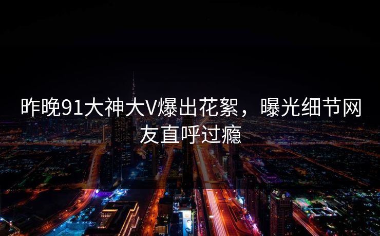昨晚91大神大V爆出花絮，曝光细节网友直呼过瘾