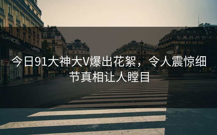 今日91大神大V爆出花絮，令人震惊细节真相让人瞠目