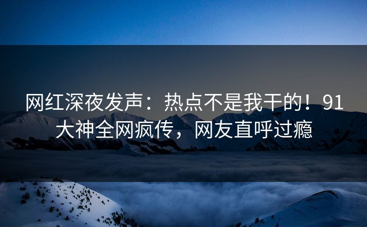 网红深夜发声：热点不是我干的！91大神全网疯传，网友直呼过瘾
