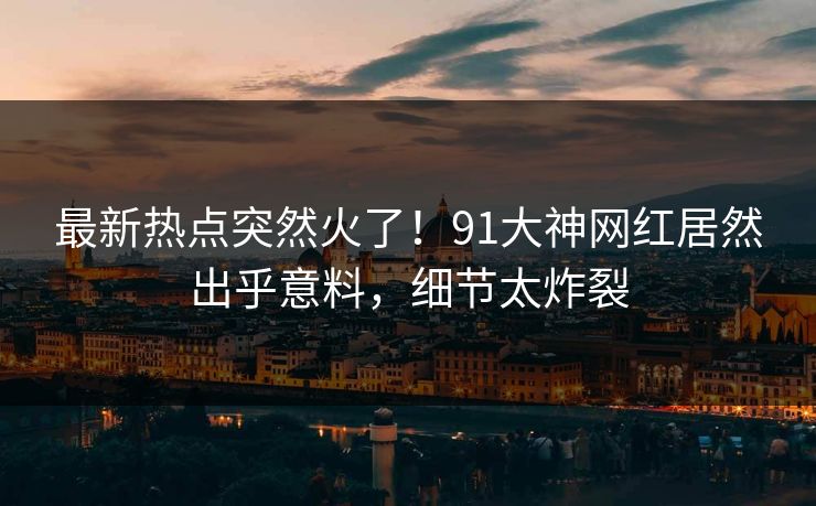 最新热点突然火了！91大神网红居然出乎意料，细节太炸裂