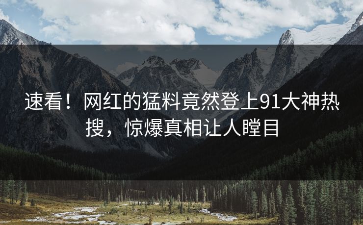 速看！网红的猛料竟然登上91大神热搜，惊爆真相让人瞠目