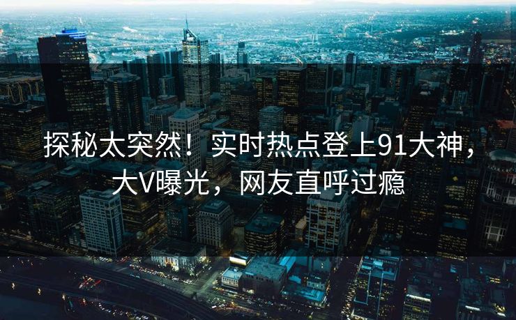 探秘太突然！实时热点登上91大神，大V曝光，网友直呼过瘾
