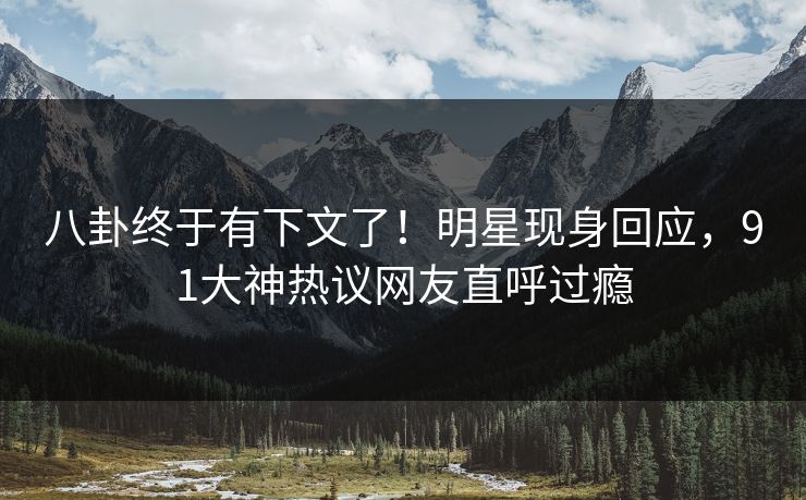 八卦终于有下文了！明星现身回应，91大神热议网友直呼过瘾