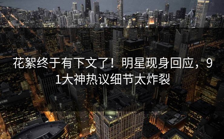 花絮终于有下文了！明星现身回应，91大神热议细节太炸裂