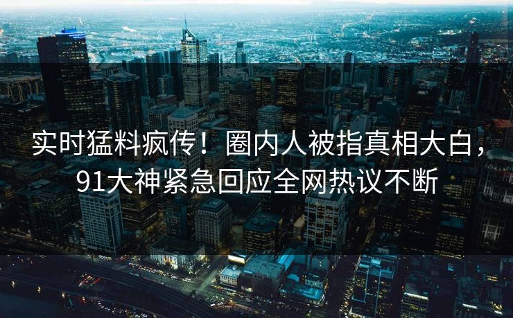 实时猛料疯传！圈内人被指真相大白，91大神紧急回应全网热议不断