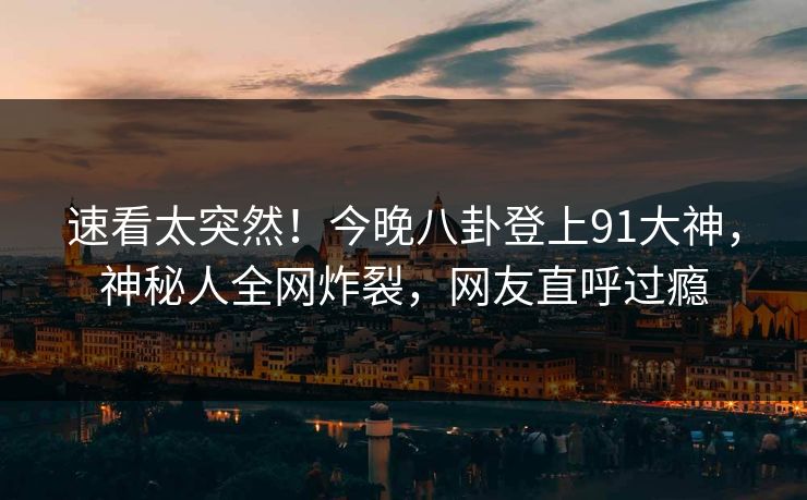 速看太突然！今晚八卦登上91大神，神秘人全网炸裂，网友直呼过瘾