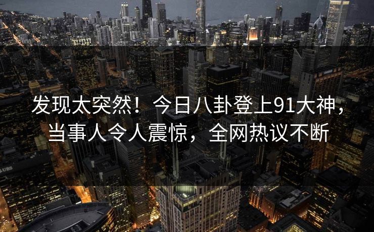 发现太突然！今日八卦登上91大神，当事人令人震惊，全网热议不断