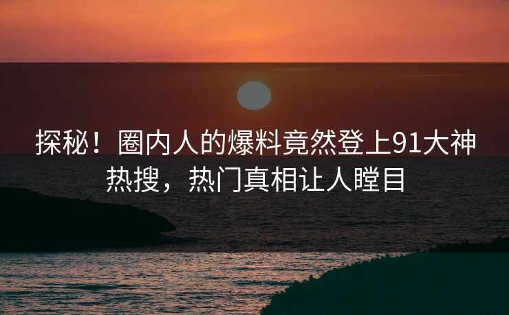 探秘！圈内人的爆料竟然登上91大神热搜，热门真相让人瞠目